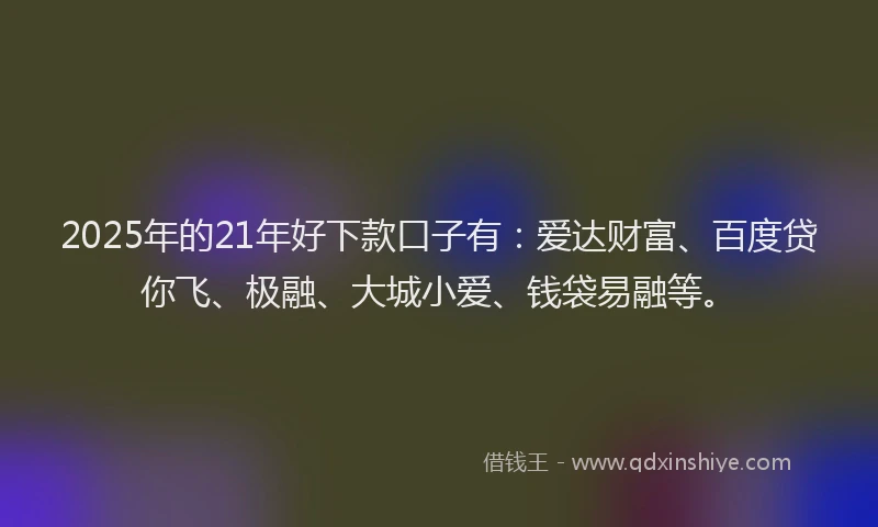 2025年的21年好下款口子有：爱达财富、百度贷你飞、极融、大城小爱、钱袋易融等。
