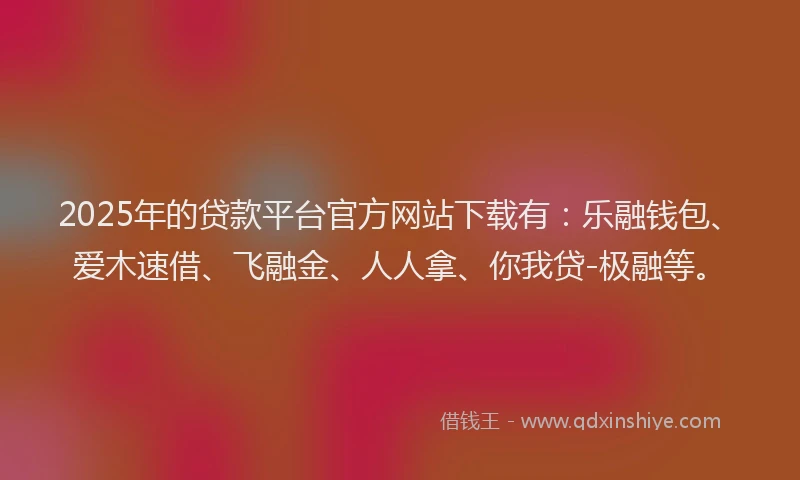 2025年的贷款平台官方网站下载有：乐融钱包、爱木速借、飞融金、人人拿、你我贷-极融等。