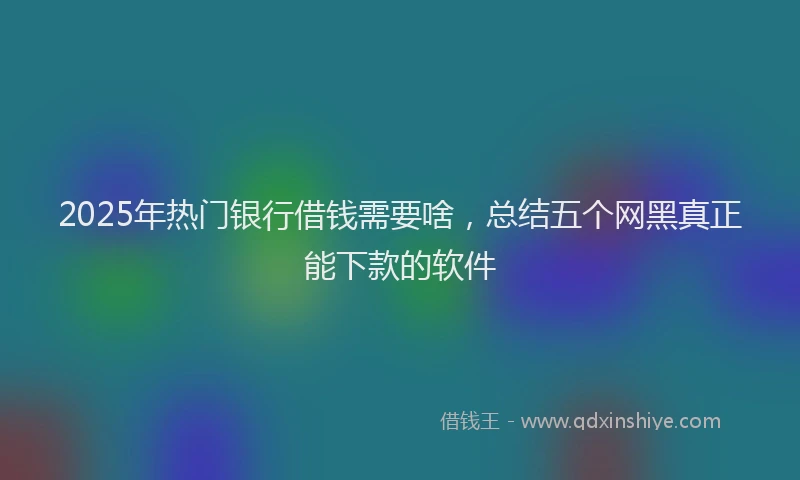 2025年热门银行借钱需要啥，总结五个网黑真正能下款的软件