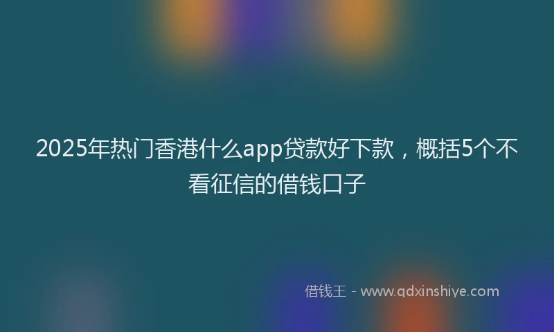2025年热门香港什么app贷款好下款，概括5个不看征信的借钱口子