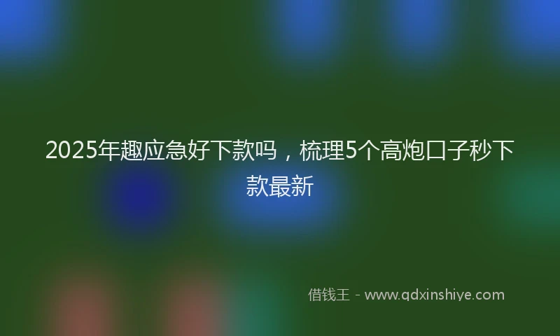2025年趣应急好下款吗，梳理5个高炮口子秒下款最新