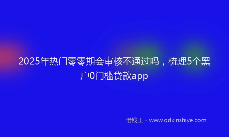 2025年热门零零期会审核不通过吗，梳理5个黑户0门槛贷款app