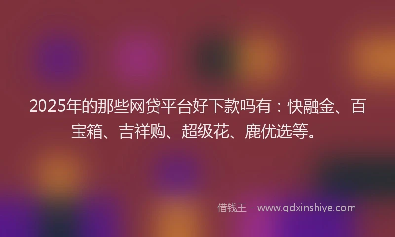 2025年的那些网贷平台好下款吗有：快融金、百宝箱、吉祥购、超级花、鹿优选等。