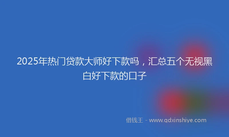 2025年热门贷款大师好下款吗，汇总五个无视黑白好下款的口子