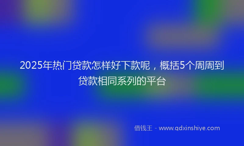 2025年热门贷款怎样好下款呢，概括5个周周到贷款相同系列的平台