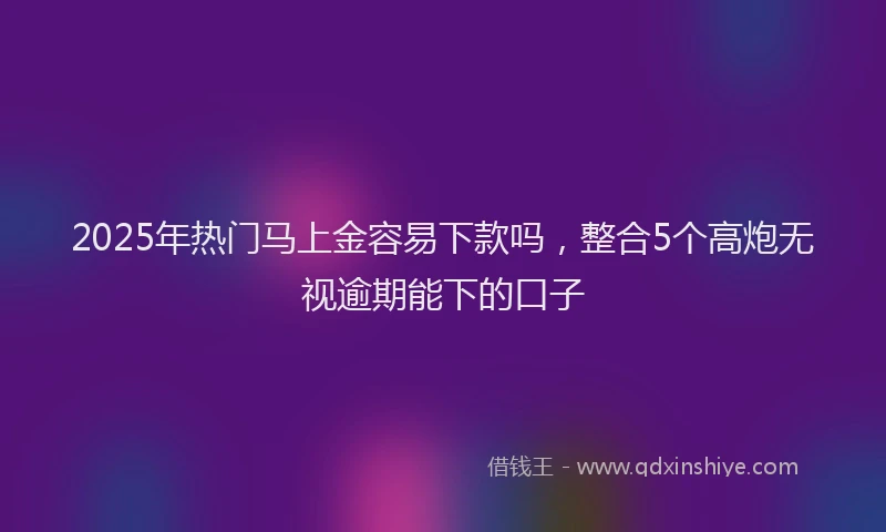 2025年热门马上金容易下款吗，整合5个高炮无视逾期能下的口子