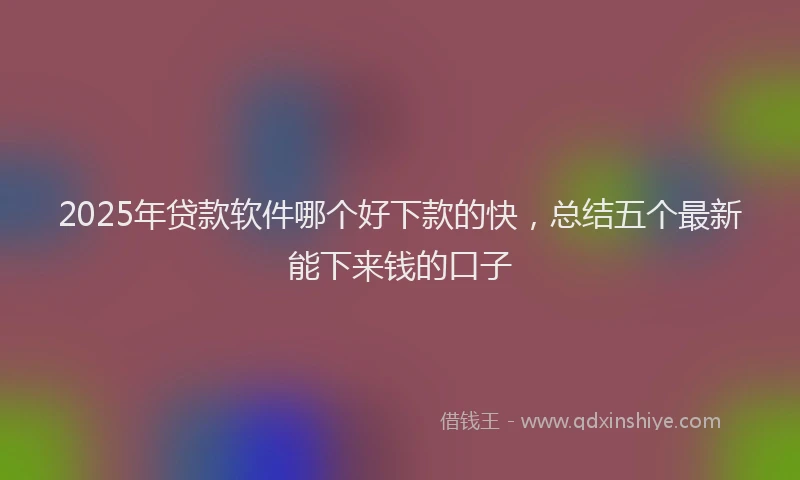 2025年贷款软件哪个好下款的快，总结五个最新能下来钱的口子