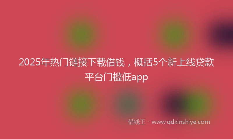 2025年热门链接下载借钱，概括5个新上线贷款平台门槛低app