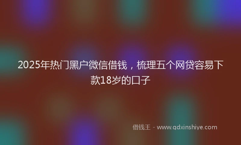 2025年热门黑户微信借钱，梳理五个网贷容易下款18岁的口子