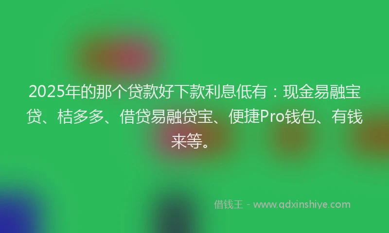 2025年的那个贷款好下款利息低有：现金易融宝贷、桔多多、借贷易融贷宝、便捷Pro钱包、有钱来等。
