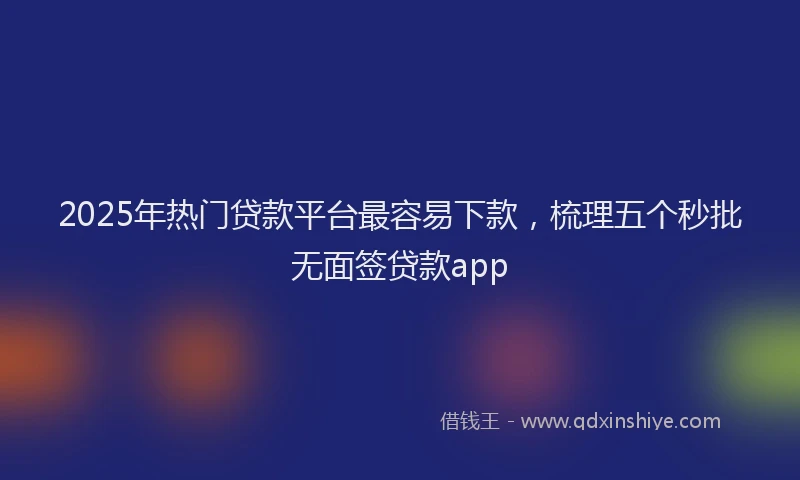 2025年热门贷款平台最容易下款，梳理五个秒批无面签贷款app