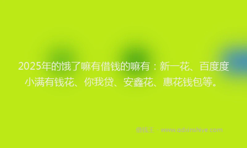 2025年的饿了嘛有借钱的嘛有：新一花、百度度小满有钱花、你我贷、安鑫花、惠花钱包等。