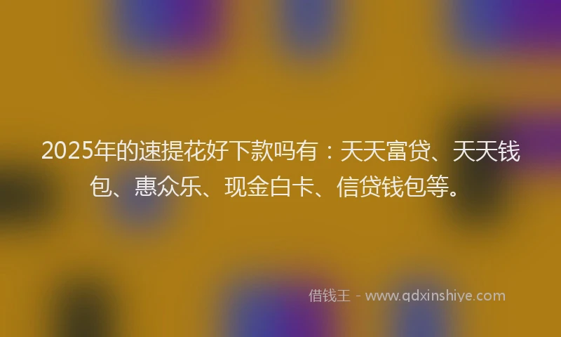 2025年的速提花好下款吗有：天天富贷、天天钱包、惠众乐、现金白卡、信贷钱包等。