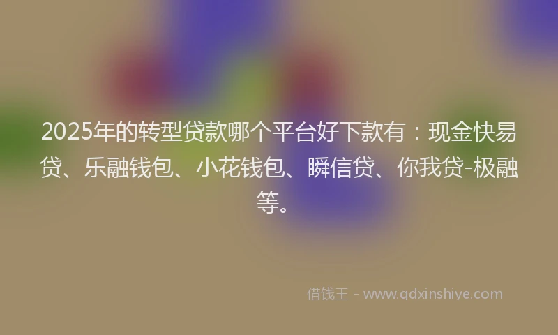 2025年的转型贷款哪个平台好下款有：现金快易贷、乐融钱包、小花钱包、瞬信贷、你我贷-极融等。