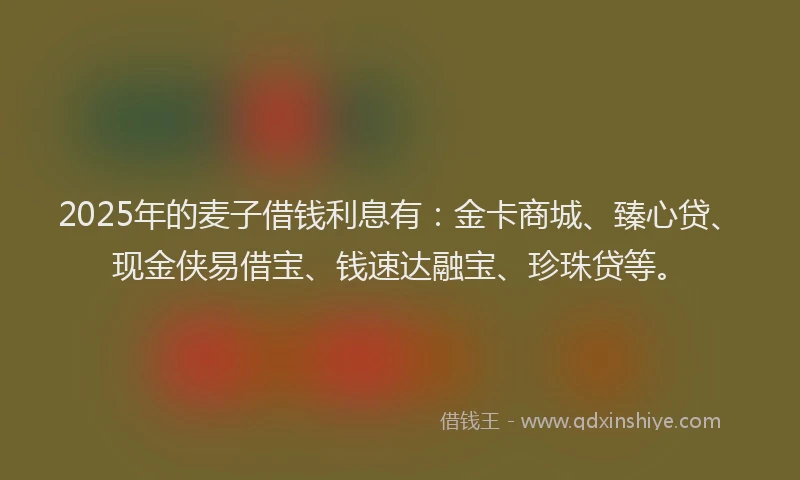2025年的麦子借钱利息有：金卡商城、臻心贷、现金侠易借宝、钱速达融宝、珍珠贷等。