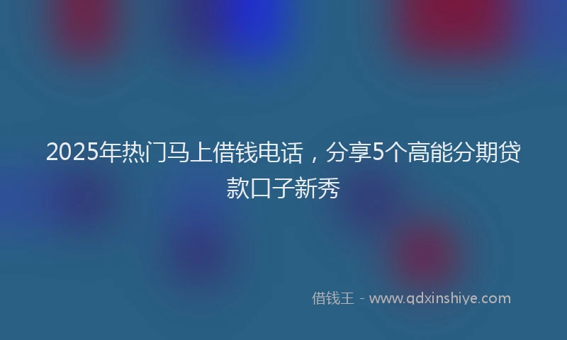 2025年热门马上借钱电话，分享5个高能分期贷款口子新秀
