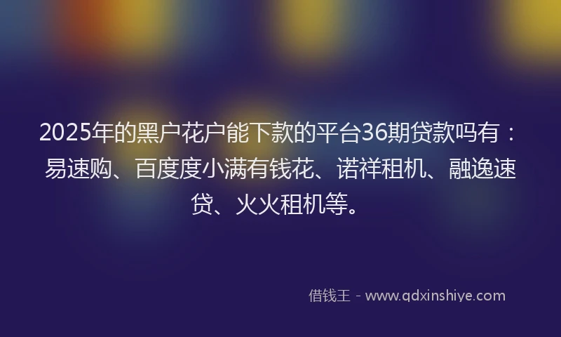 2025年的黑户花户能下款的平台36期贷款吗有：易速购、百度度小满有钱花、诺祥租机、融逸速贷、火火租机等。