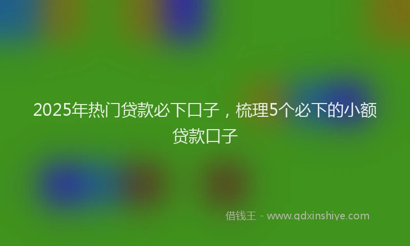 2025年热门贷款必下口子，梳理5个必下的小额贷款口子