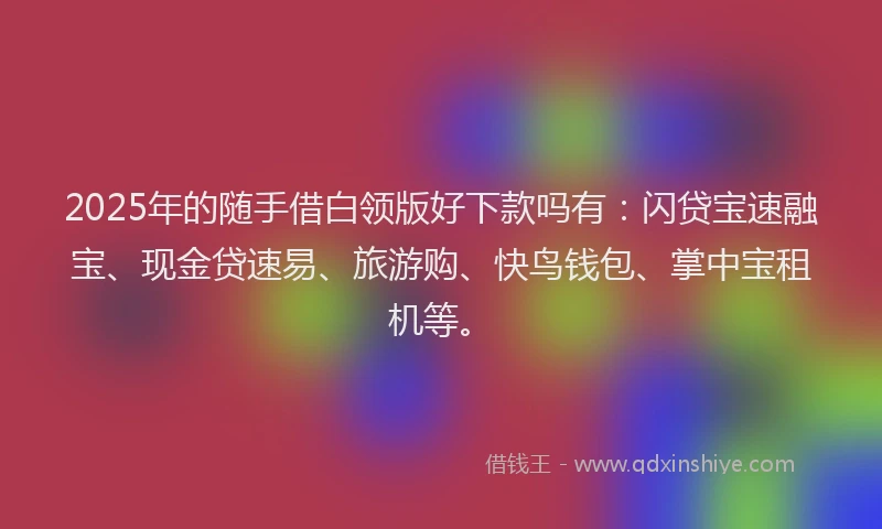 2025年的随手借白领版好下款吗有：闪贷宝速融宝、现金贷速易、旅游购、快鸟钱包、掌中宝租机等。