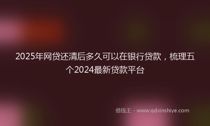 2025年网贷还清后多久可以在银行贷款，梳理五个2024最新贷款平台