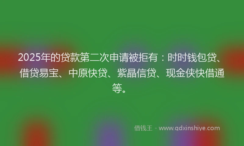 2025年的贷款第二次申请被拒有：时时钱包贷、借贷易宝、中原快贷、紫晶信贷、现金侠快借通等。