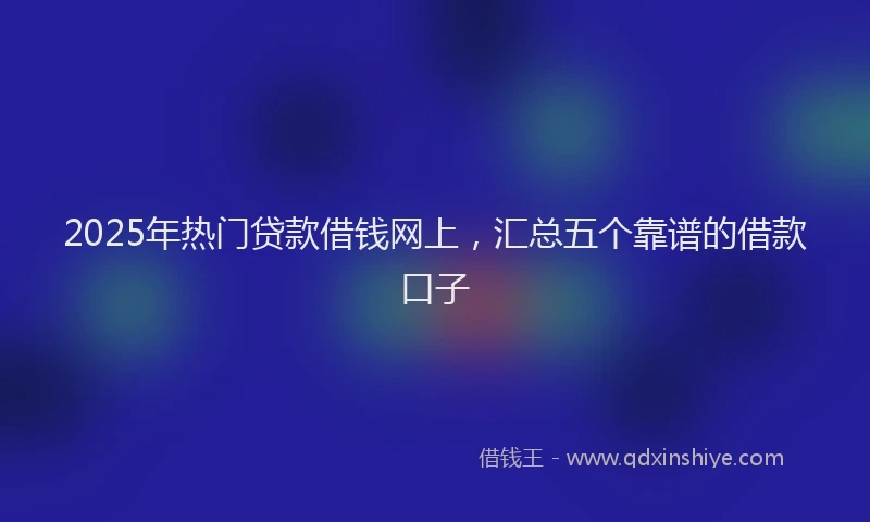 2025年热门贷款借钱网上，汇总五个靠谱的借款口子