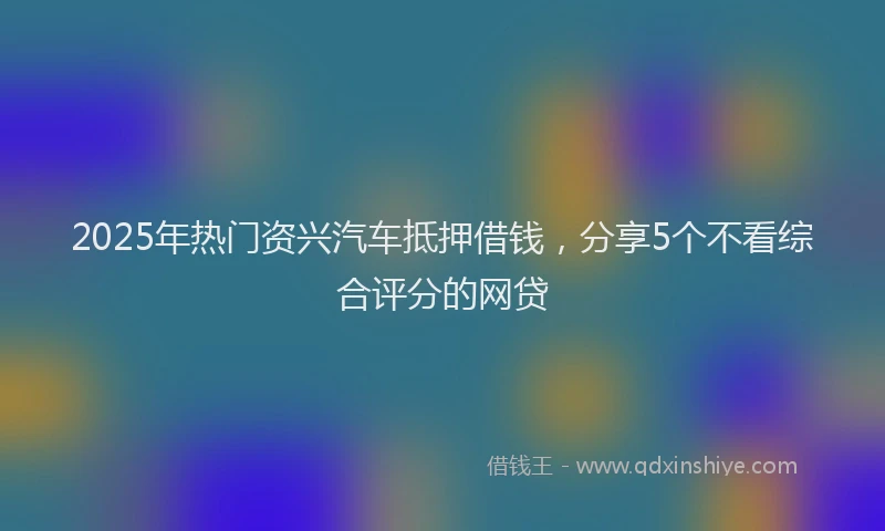 2025年热门资兴汽车抵押借钱，分享5个不看综合评分的网贷