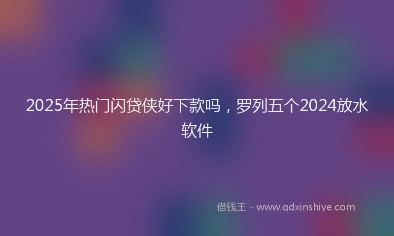 2025年热门闪贷侠好下款吗，罗列五个2024放水软件