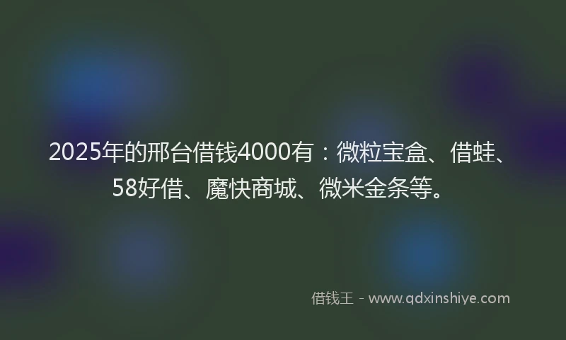 2025年的邢台借钱4000有：微粒宝盒、借蛙、58好借、魔快商城、微米金条等。