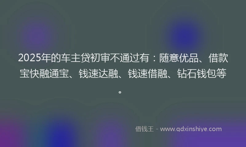 2025年的车主贷初审不通过有：随意优品、借款宝快融通宝、钱速达融、钱速借融、钻石钱包等。