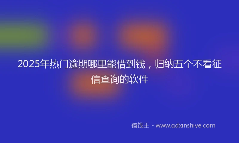 2025年热门逾期哪里能借到钱，归纳五个不看征信查询的软件
