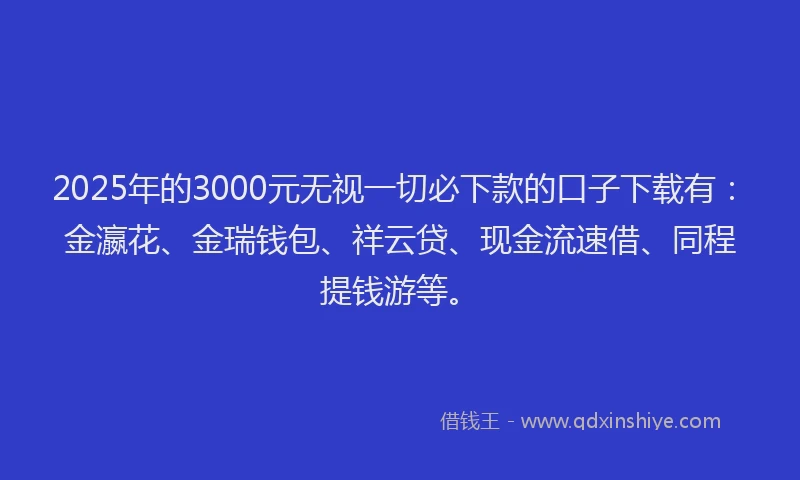 2025年的3000元无视一切必下款的口子下载有：金瀛花、金瑞钱包、祥云贷、现金流速借、同程提钱游等。
