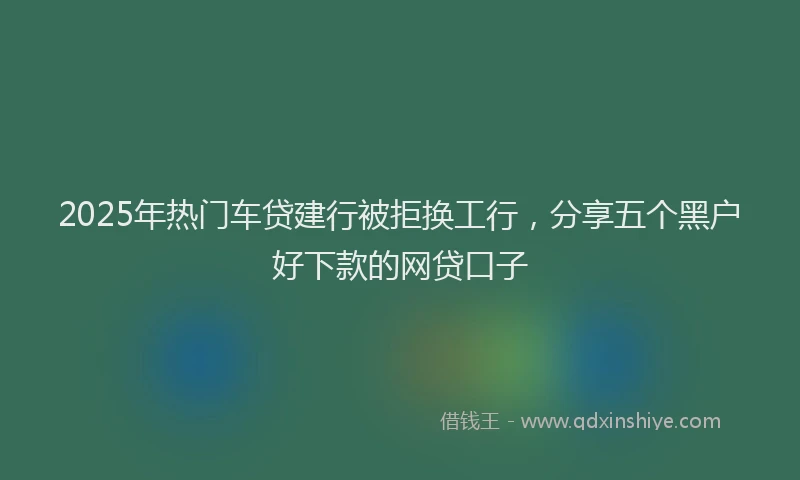 2025年热门车贷建行被拒换工行，分享五个黑户好下款的网贷口子