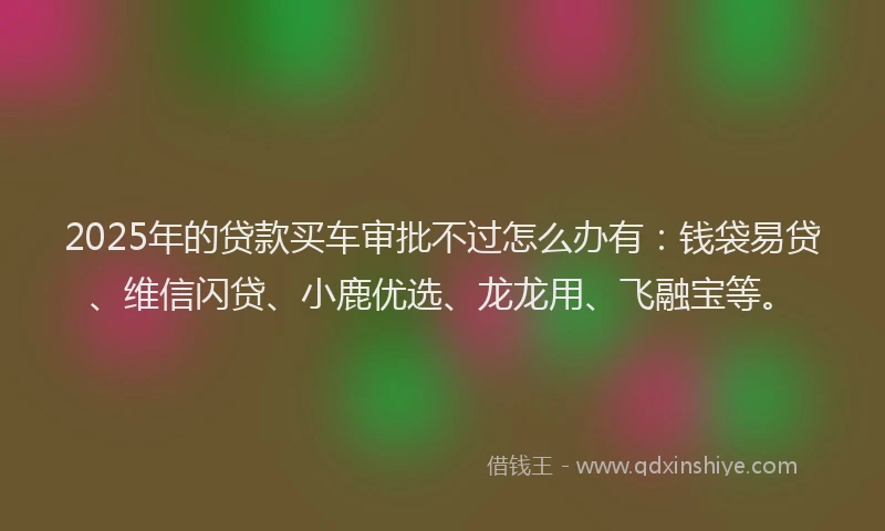 2025年的贷款买车审批不过怎么办有：钱袋易贷、维信闪贷、小鹿优选、龙龙用、飞融宝等。