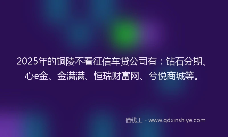 2025年的铜陵不看征信车贷公司有：钻石分期、心e金、金满满、恒瑞财富网、兮悦商城等。