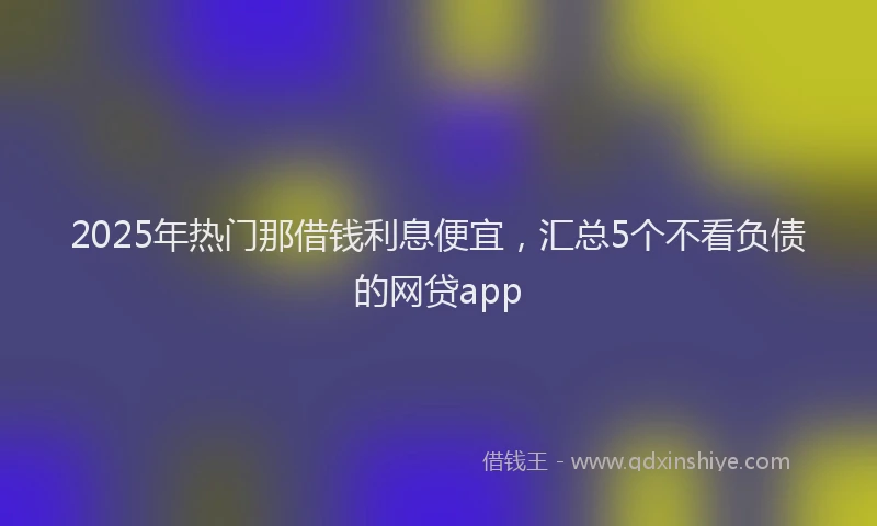 2025年热门那借钱利息便宜，汇总5个不看负债的网贷app