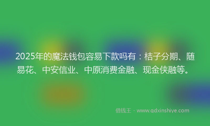 2025年的魔法钱包容易下款吗有：桔子分期、随易花、中安信业、中原消费金融、现金侠融等。