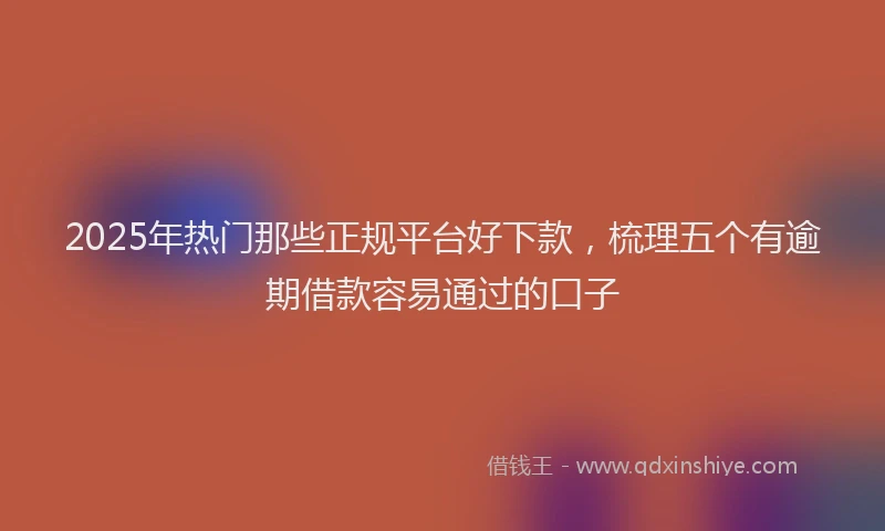2025年热门那些正规平台好下款，梳理五个有逾期借款容易通过的口子
