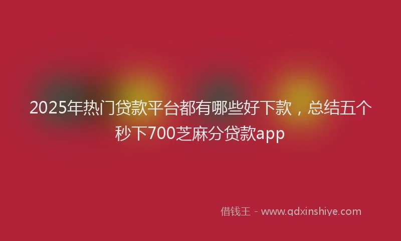2025年热门贷款平台都有哪些好下款，总结五个秒下700芝麻分贷款app