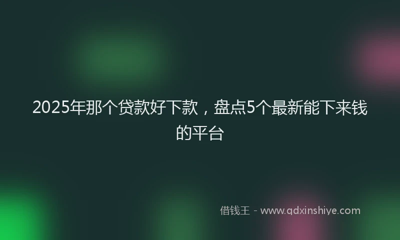 2025年那个贷款好下款，盘点5个最新能下来钱的平台