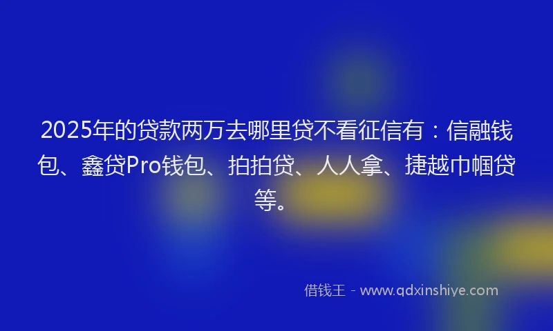 2025年的贷款两万去哪里贷不看征信有：信融钱包、鑫贷Pro钱包、拍拍贷、人人拿、捷越巾帼贷等。