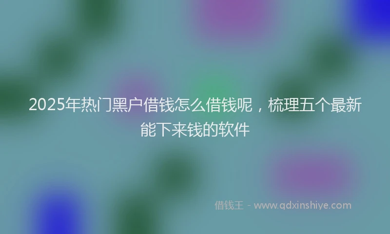 2025年热门黑户借钱怎么借钱呢，梳理五个最新能下来钱的软件