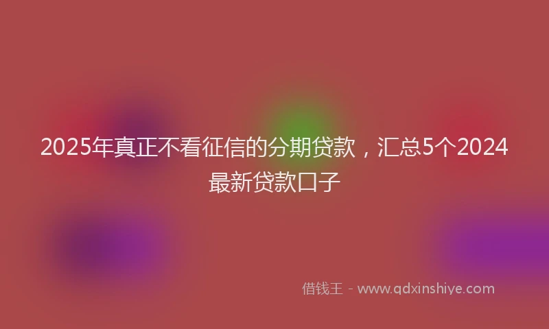2025年真正不看征信的分期贷款，汇总5个2024最新贷款口子