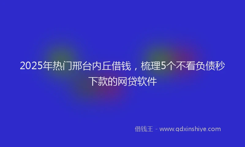 2025年热门邢台内丘借钱，梳理5个不看负债秒下款的网贷软件