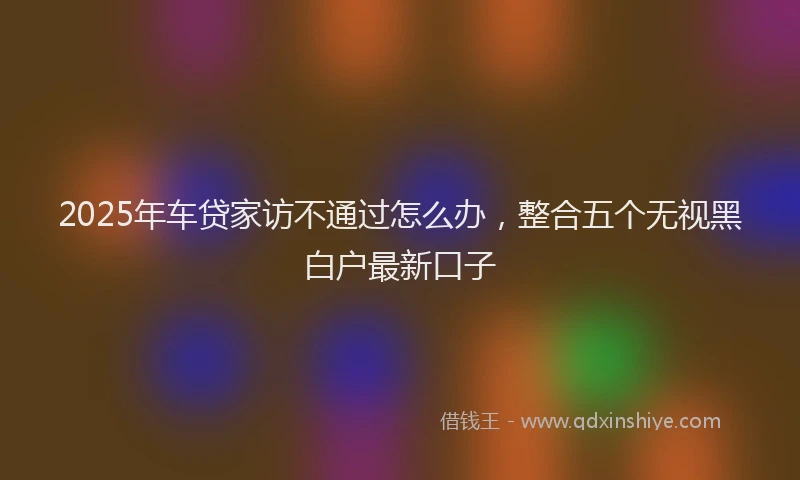 2025年车贷家访不通过怎么办，整合五个无视黑白户最新口子