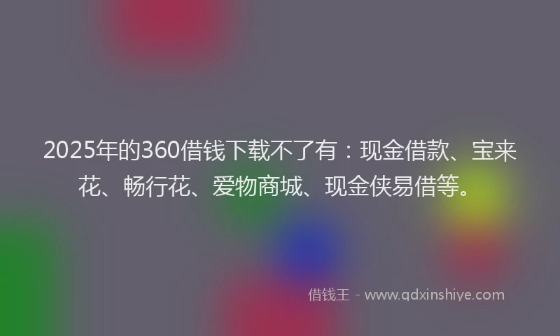 2025年的360借钱下载不了有：现金借款、宝来花、畅行花、爱物商城、现金侠易借等。