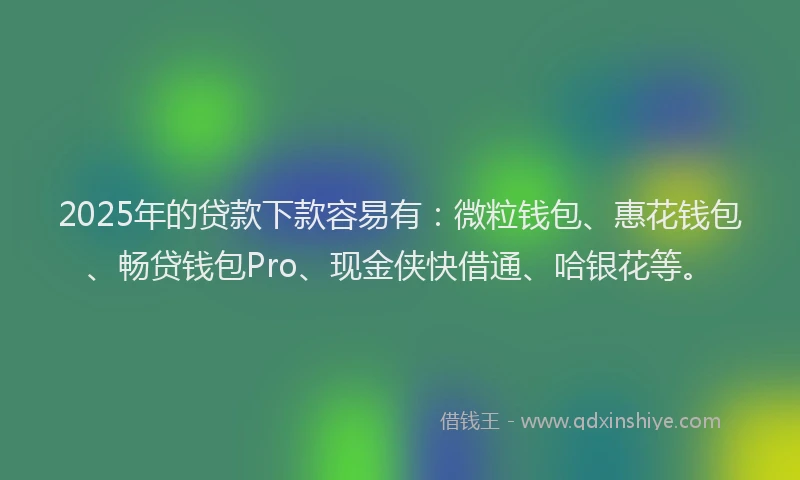 2025年的贷款下款容易有：微粒钱包、惠花钱包、畅贷钱包Pro、现金侠快借通、哈银花等。