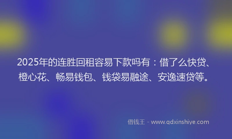 2025年的连胜回租容易下款吗有：借了么快贷、橙心花、畅易钱包、钱袋易融途、安逸速贷等。
