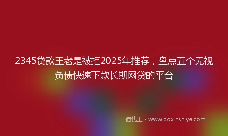 2345贷款王老是被拒2025年推荐，盘点五个无视负债快速下款长期网贷的平台