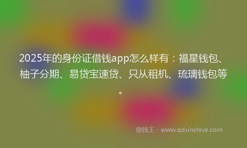 2025年的身份证借钱app怎么样有：福星钱包、柚子分期、易贷宝速贷、只从租机、琉璃钱包等。
